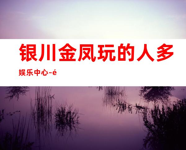 银川金凤玩的人多娱乐中心 – 银川金凤商务KTV