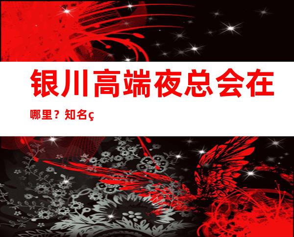 银川高端夜总会在哪里？知名的商务KTV 有在哪里？