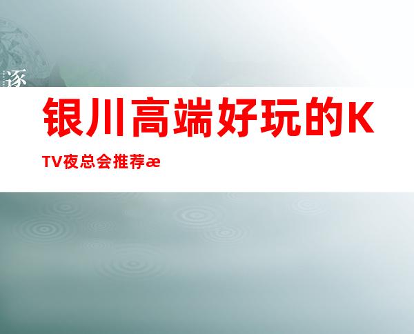 银川高端好玩的KTV夜总会推荐榜，银川火爆夜场预订 – 银川兴庆商务KTV