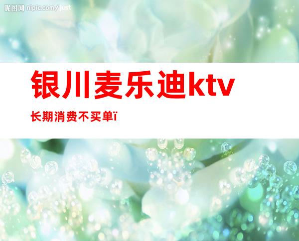 银川麦乐迪ktv长期消费不买单（银川迪厅消费）