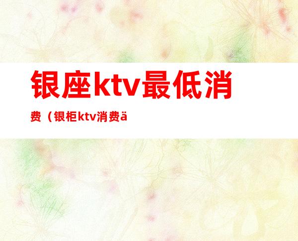 银座ktv最低消费（银柜ktv消费价格）