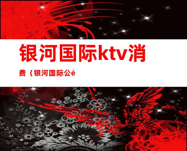 银河国际ktv消费（银河国际公馆ktv怎么样）