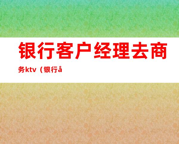 银行客户经理去商务ktv（银行客户经理怎么应聘）