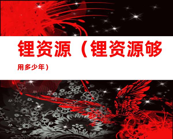 锂资源（锂资源够用多少年）