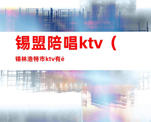 锡盟陪唱ktv（锡林浩特市ktv有陪酒的吗）