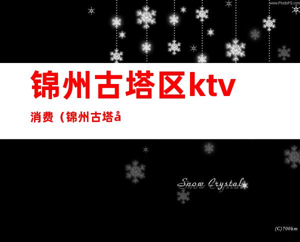 锦州古塔区ktv消费（锦州古塔区ktv消费高吗）