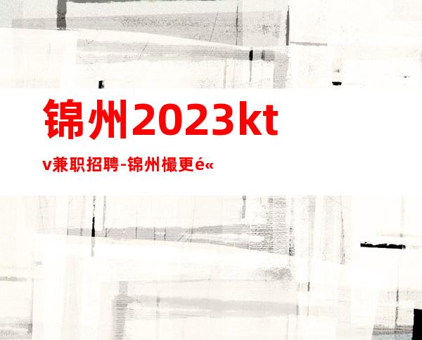 锦州2023ktv兼职招聘-锦州樶更高KTV招聘服务员真实直招信息