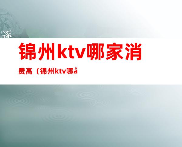 锦州ktv哪家消费高（锦州ktv哪家消费高）