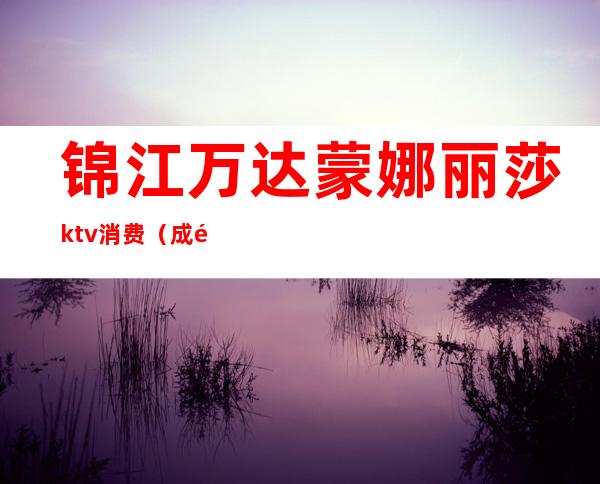 锦江万达蒙娜丽莎ktv消费（成都蒙娜丽莎KTV生意好不好）