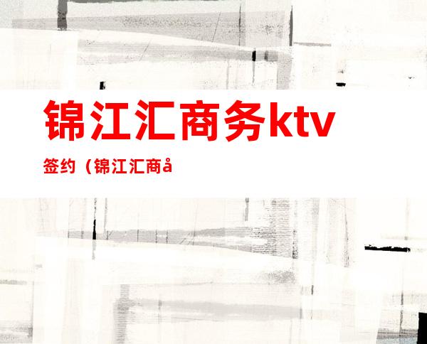 锦江汇商务ktv签约（锦江汇商务ktv签约）