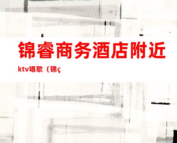 锦睿商务酒店附近ktv唱歌（锦睿商务酒店附近ktv唱歌）