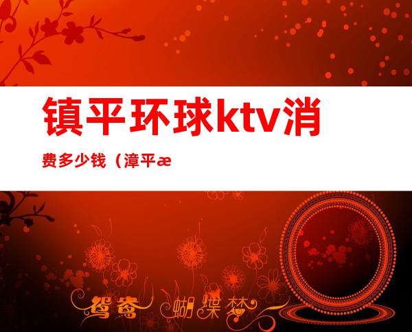 镇平环球ktv消费多少钱（漳平梦幻ktv价格）