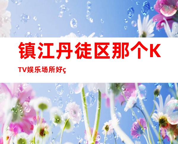 镇江丹徒区那个KTV娱乐场所好玩？强力推荐这五家！ – 镇江丹徒商务KTV