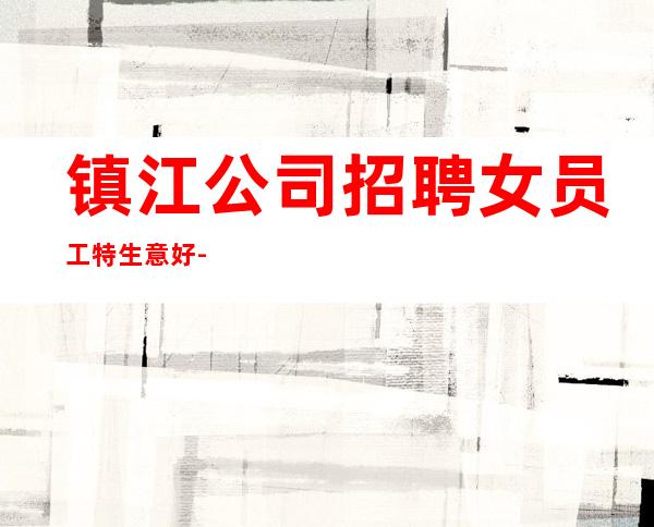 镇江公司招聘女员工特生意好-起步场待遇本市好