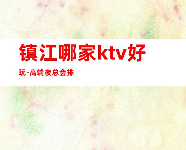 镇江哪家ktv好玩-高端夜总会排名预定 – 镇江句容商务KTV