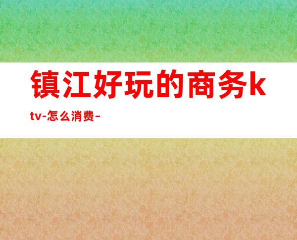 镇江好玩的商务ktv-怎么消费 – 镇江扬中商务KTV