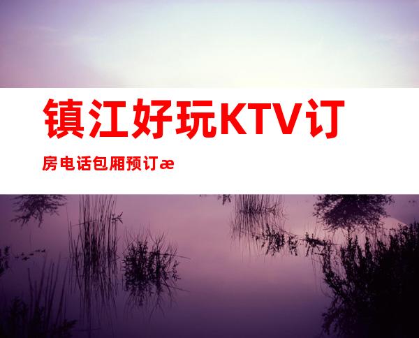 镇江好玩KTV订房电话包厢预订排名一览 – 镇江扬中商务KTV