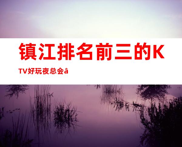 镇江排名前三的KTV好玩夜总会 – 镇江扬中商务KTV