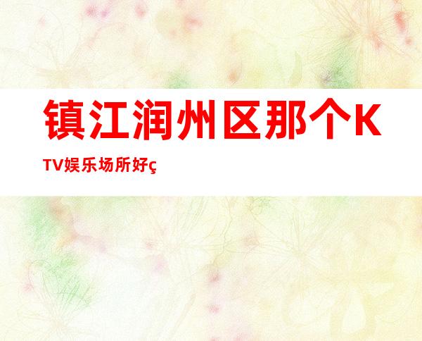 镇江润州区那个KTV娱乐场所好玩？强力推荐这五家！ – 镇江润州商务KTV