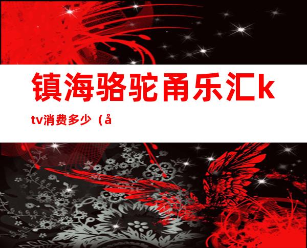 镇海骆驼甬乐汇ktv消费多少（宁波镇海骆驼ktv公主多少价）