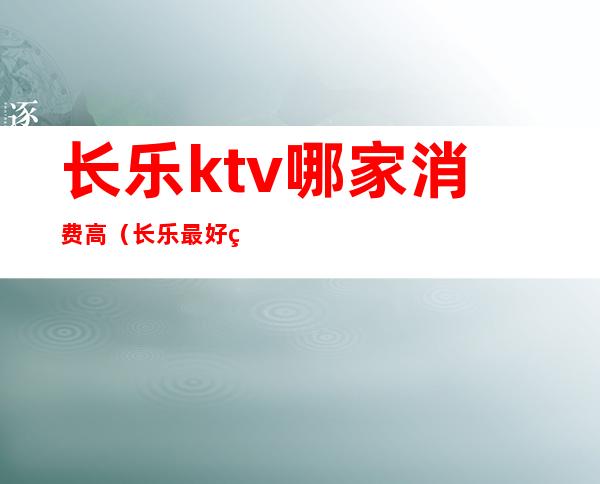 长乐ktv哪家消费高（长乐最好的ktv）