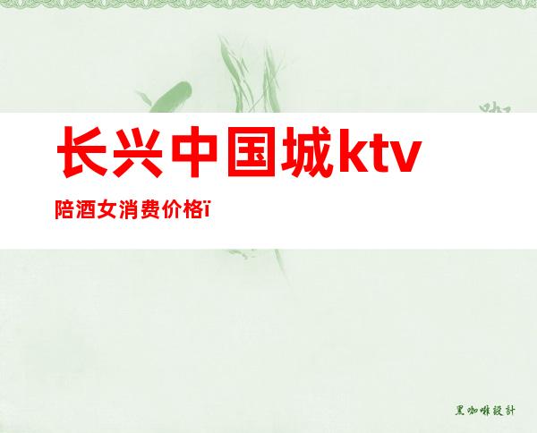 长兴中国城ktv陪酒女消费价格（长兴中国城ktv价位）