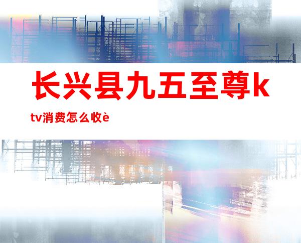 长兴县九五至尊ktv消费怎么收费（长兴ktv价目表）