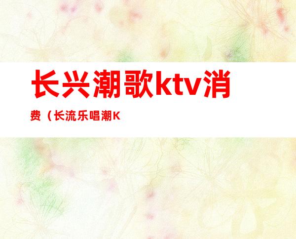 长兴潮歌ktv消费（长流乐唱潮KTV电话）