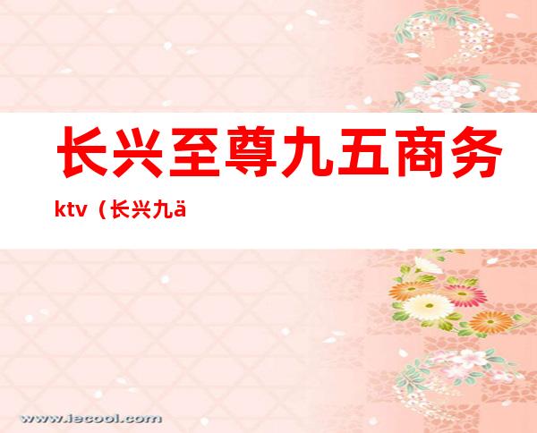 长兴至尊九五商务ktv（长兴九五至尊总台电话）