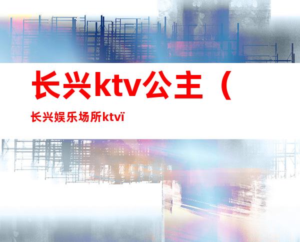 长兴ktv公主（长兴娱乐场所ktv）