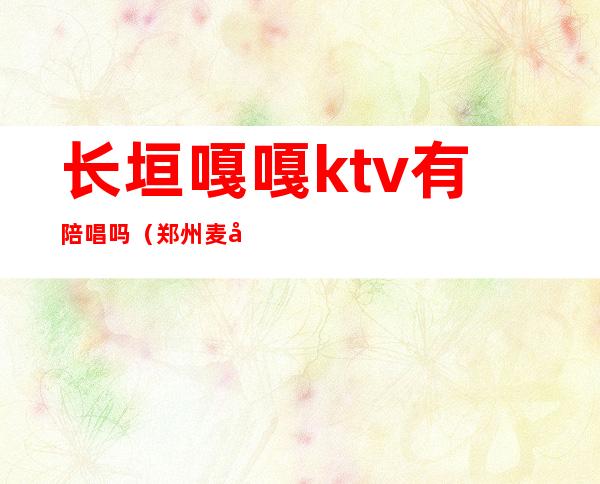 长垣嘎嘎ktv有陪唱吗（郑州麦嘎ktv有陪唱没有）