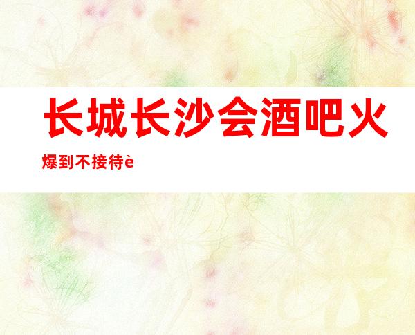 长城长沙会酒吧火爆到不接待自来客，火爆都一房难求的酒吧