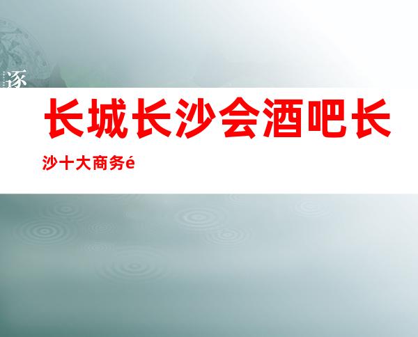 长城长沙会酒吧长沙十大商务酒吧排名一览档次挺高的酒吧