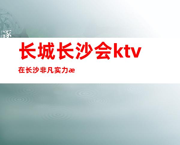 长城长沙会ktv在长沙非凡实力排名十大夜总会娱乐前十