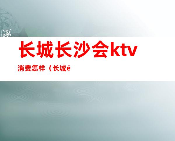 长城长沙会ktv消费怎样（长城长沙会ktv消费多少）