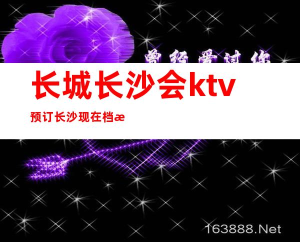 长城长沙会ktv预订长沙现在档次及名气排行榜前十的夜总会