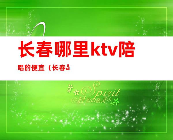 长春哪里ktv陪唱的便宜（长春哪个歌厅有陪唱）