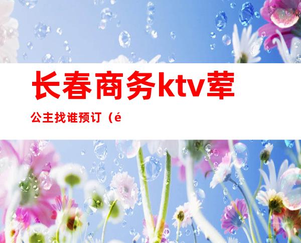 长春商务ktv荤公主找谁预订（长春带公主的ktv）