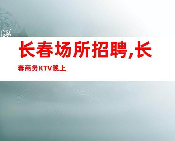 长春场所招聘,长春商务KTV晚上兼职不压单僶俛从事