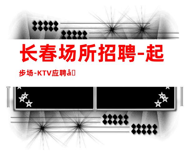 长春场所招聘-起步场-KTV应聘在线咨询