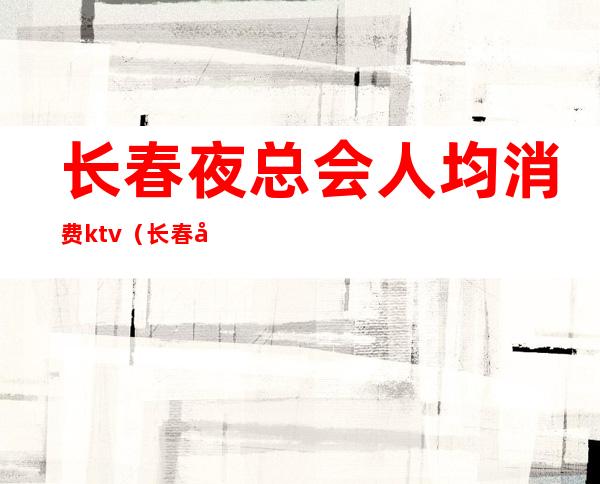 长春夜总会人均消费ktv（长春市夜总会排名）