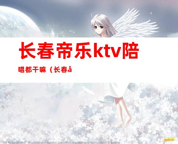 长春帝乐ktv陪唱都干嘛（长春大经路帝乐ktv有女孩吗）