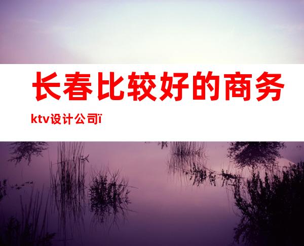 长春比较好的商务ktv设计公司（长春有名ktv）