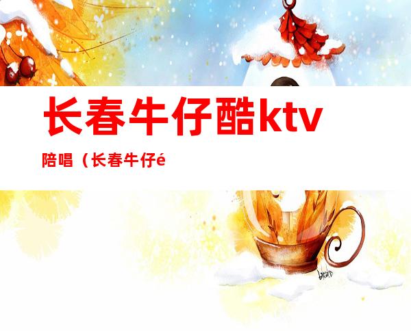 长春牛仔酷ktv陪唱（长春牛仔酷ktv能点陪唱的）