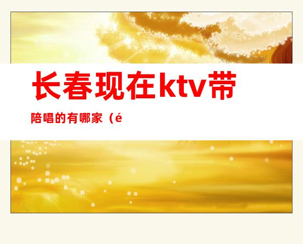 长春现在ktv带陪唱的有哪家（长春带陪唱的KTV）