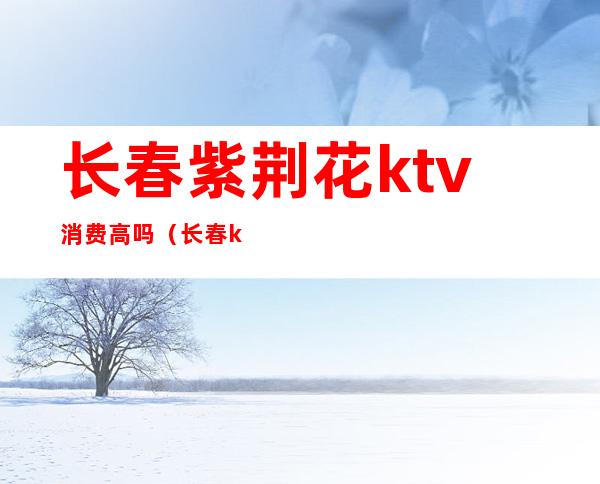 长春紫荆花ktv消费高吗（长春ktv怎么消费）