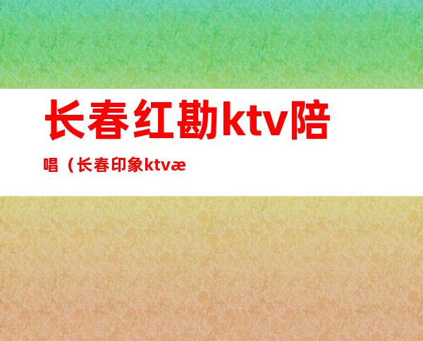 长春红勘ktv陪唱（长春印象ktv有陪唱吗）