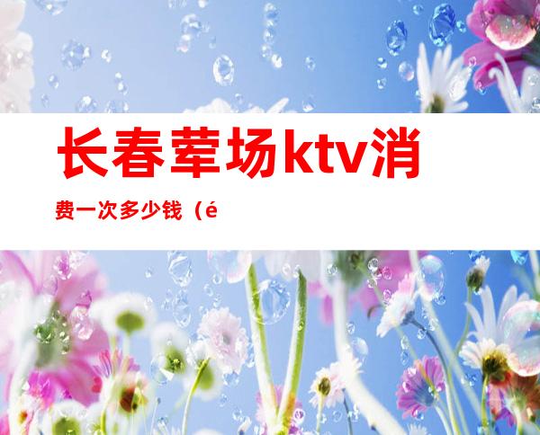 长春荤场ktv消费一次多少钱（长春ktv服务员工资多少）