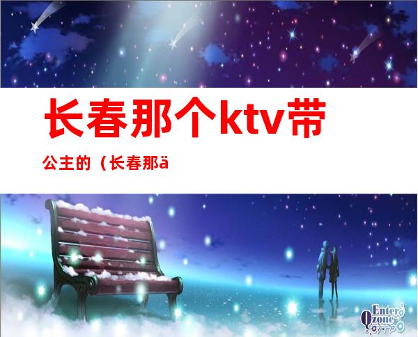 长春那个ktv带公主的（长春那个ktv带公主的有哪些）