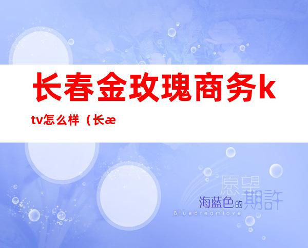 长春金玫瑰商务ktv怎么样（长春东方玫瑰ktv怎么样）